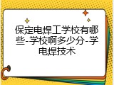 保定电焊工学校有哪些-学校啊多少分-学电焊技术