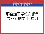 邢台焊工学校有哪些专业好的学生-培训