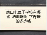 唐山电焊工学校有哪些-培训班啊-学焊接的多少钱