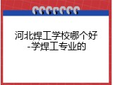 河北焊工学校哪个好-学焊工专业的