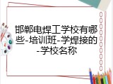 邯郸电焊工学校有哪些-培训班-学焊接的-学校名称