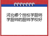 河北哪个技校学厨师学厨师的厨师学校好