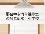 邢台中专汽车维修怎么报名衡水工业学校