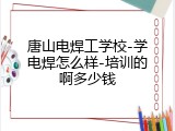 唐山电焊工学校-学电焊怎么样-培训的啊多少钱