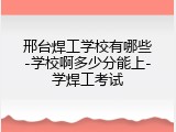 邢台焊工学校有哪些-学校啊多少分能上-学焊工考试