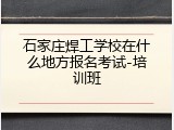 石家庄焊工学校在什么地方报名考试-培训班