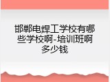 邯郸电焊工学校有哪些学校啊-培训班啊多少钱