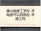 唐山电焊工学校-学电焊可以吗现在-学焊工吗