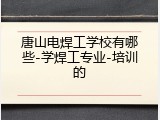 唐山电焊工学校有哪些-学焊工专业-培训的