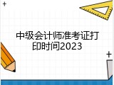 中级会计师准考证打印时间2023