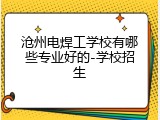 沧州电焊工学校有哪些专业好的-学校招生