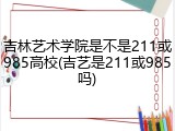 吉林艺术学院是不是211或985高校(吉艺是211或985吗)