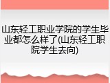 山东轻工职业学院的学生毕业都怎么样了(山东轻工职院学生去向)