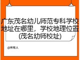 广东茂名幼儿师范专科学校地址在哪里，学校地理位置(茂名幼师校址)