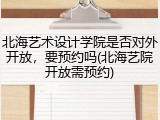北海艺术设计学院是否对外开放，要预约吗(北海艺院开放需预约)