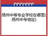 扬州中等专业学校在哪里(扬州中专地址)
