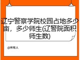 辽宁警察学院校园占地多少亩，多少师生(辽警院面积师生数)