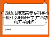 广西幼儿师范高等专科学校一般什么时候开学(广西幼师开学时间)