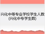 兴化中等专业学校学生人数(兴化中专学生数)