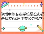 徐州中等专业学校是公办还是私立(徐州中专公办私立)