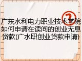广东水利电力职业技术学院如何申请在读间的创业无息贷款(广水职创业贷款申请)