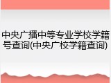 中央广播中等专业学校学籍号查询(中央广校学籍查询)