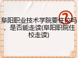 阜阳职业技术学院要住校吗，是否能走读(阜阳职院住校走读)