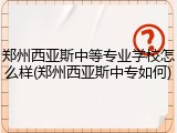 郑州西亚斯中等专业学校怎么样(郑州西亚斯中专如何)