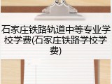 石家庄铁路轨道中等专业学校学费(石家庄铁路学校学费)