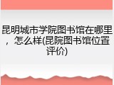 昆明城市学院图书馆在哪里，怎么样(昆院图书馆位置评价)