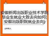 安徽新闻出版职业技术学院毕业生就业大致去向如何(安徽出版职院就业去向)