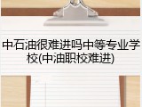 中石油很难进吗中等专业学校(中油职校难进)