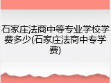 石家庄法商中等专业学校学费多少(石家庄法商中专学费)