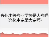 兴化中等专业学校是大专吗(兴化中专是大专吗)