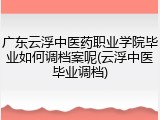 广东云浮中医药职业学院毕业如何调档案呢(云浮中医毕业调档)