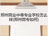 郑州商业中等专业学校怎么样(郑州商专如何)