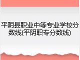 平阴县职业中等专业学校分数线(平阴职专分数线)