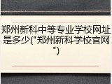 郑州新科中等专业学校网址是多少("郑州新科学校官网")