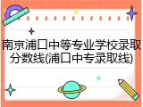 南京浦口中等专业学校录取分数线(浦口中专录取线)