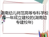湖南幼儿师范高等专科学校哪一年成立建校的(湖南幼专建校年)