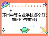 郑州中等专业学校哪个好(郑州中专推荐)