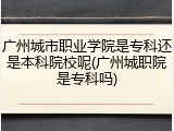广州城市职业学院是专科还是本科院校呢(广州城职院是专科吗)