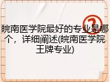 皖南医学院最好的专业是哪个，详细阐述(皖南医学院王牌专业)
