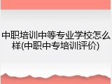 中职培训中等专业学校怎么样(中职中专培训评价)