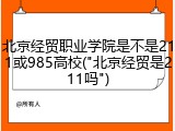 北京经贸职业学院是不是211或985高校("北京经贸是211吗")