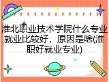 淮北职业技术学院什么专业就业比较好，原因是啥(淮职好就业专业)