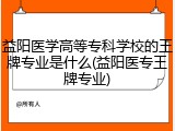 益阳医学高等专科学校的王牌专业是什么(益阳医专王牌专业)