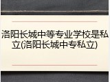 洛阳长城中等专业学校是私立(洛阳长城中专私立)