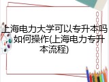 上海电力大学可以专升本吗，如何操作(上海电力专升本流程)