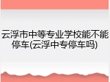 云浮市中等专业学校能不能停车(云浮中专停车吗)